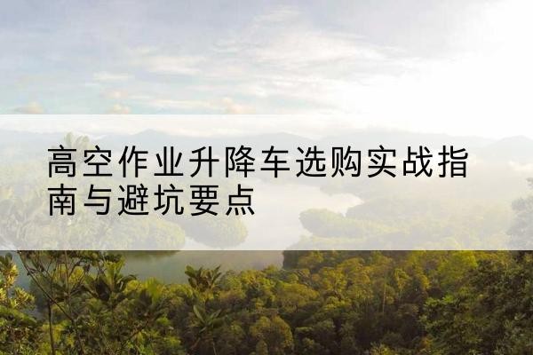 崇左升降车怎么选-高空作业升降车选购实战指南与避坑要点