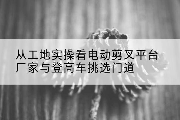 崇左电动剪叉升降平台厂家-从工地实操看电动剪叉平台厂家与登高车挑选门道