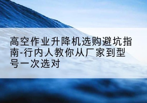 崇左升降平台厂家-高空作业升降机选购避坑指南-行内人教你从厂家到型号一次选对