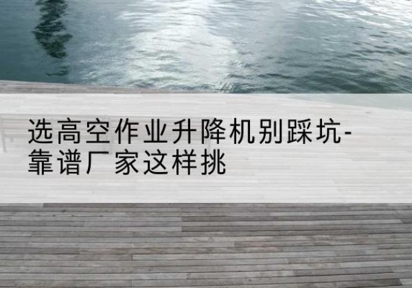 崇左剪叉式升降机厂家-选高空作业升降机别踩坑-靠谱厂家这样挑