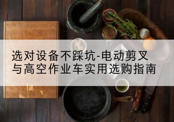 崇左电动剪叉升降平台怎么选-选对设备不踩坑-电动剪叉与高空作业车实用选购指南