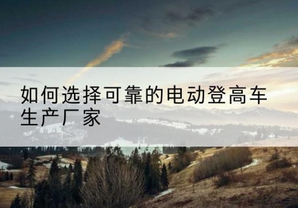 崇左电动登高车厂家-如何选择可靠的电动登高车生产厂家