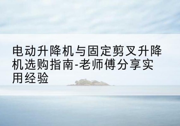 崇左电动升降机怎么选-电动升降机与固定剪叉升降机选购指南-老师傅分享实用经验