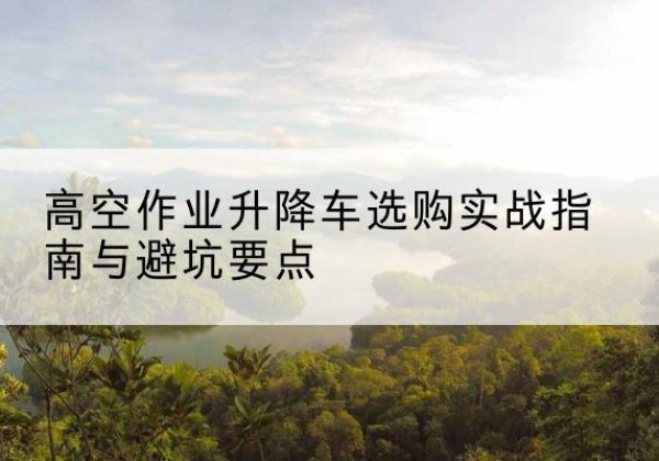 崇左升降车怎么选-高空作业升降车选购实战指南与避坑要点