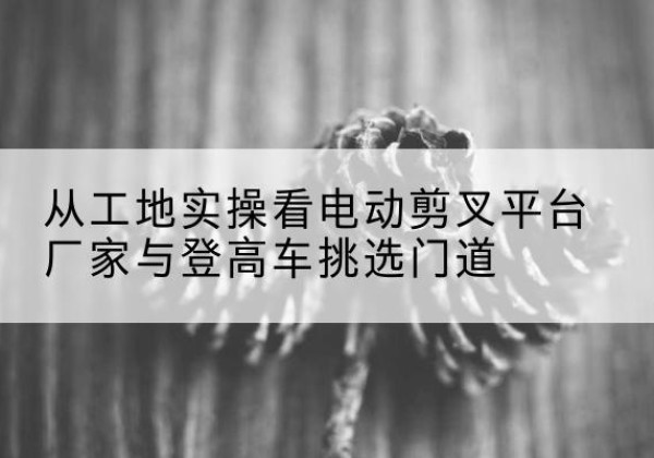 崇左电动剪叉升降平台厂家-从工地实操看电动剪叉平台厂家与登高车挑选门道