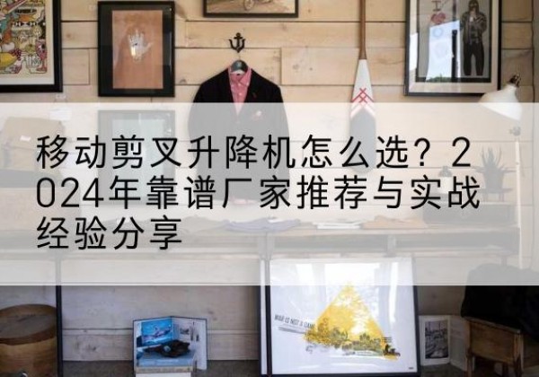 崇左升降平台厂家推荐-移动剪叉升降机怎么选？2024年靠谱厂家推荐与实战经验分享