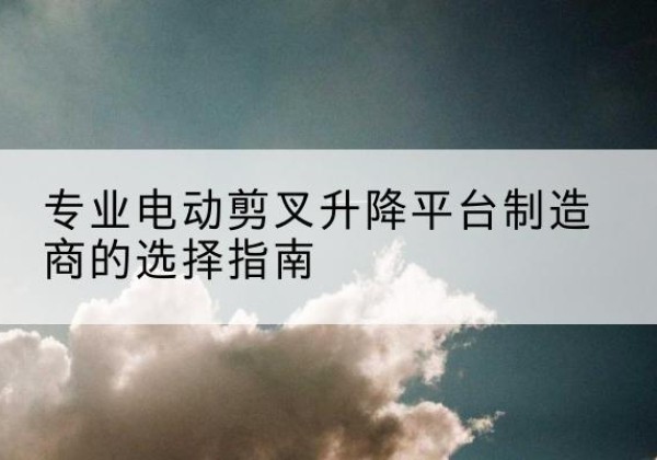 崇左电动剪叉升降平台厂家-专业电动剪叉升降平台制造商的选择指南